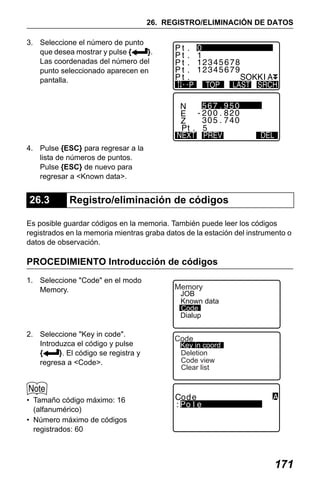 X50RX.book Page 171 Wednesday, May 11, 2011 9:39 AM

26. REGISTRO/ELIMINACIÓN DE DATOS
3. Seleccione el número de punto
que desea mostrar y pulse {
}.
Las coordenadas del número del
punto seleccionado aparecen en
pantalla.

4. Pulse {ESC} para regresar a la
lista de números de puntos.
Pulse {ESC} de nuevo para
regresar a <Known data>.

26.3

Registro/eliminación de códigos

Es posible guardar códigos en la memoria. También puede leer los códigos
registrados en la memoria mientras graba datos de la estación del instrumento o
datos de observación.

PROCEDIMIENTO Introducción de códigos
1. Seleccione "Code" en el modo
Memory.

2. Seleccione "Key in code".
Introduzca el código y pulse
{
}. El código se registra y
regresa a <Code>.

Memory

JOB
Known data
Code
Dialup

Code

Key in coord
Deletion
Code view
Clear list

• Tamaño código máximo: 16
(alfanumérico)
• Número máximo de códigos
registrados: 60

171

 