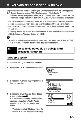 X50RX.book Page 173 Wednesday, May 11, 2011 9:39 AM

27. VOLCADO DE LOS DATOS DE UN TRABAJO
Es posible volcar los datos de un trabajo a un ordenador anfitrión o a una impresora.
Cables de comunicación: "30.2 Configuración - Modo Config -"
Formato de volcado y operaciones para comandos: Manuales "Interacción con
el libro de campo electrónico de SOKKIA SDR" y "Explicaciones de comandos".
• Los resultados de la medición, datos de la estación del instrumento, datos de
puntos conocidos, notas y datos de coordenadas del trabajo se vuelcan.
• Los datos de puntos conocidos introducidos desde un instrumento externo no
se vuelcan.
• La configuración de la comunicación también puede realizarse desde el menú
JOB. Seleccione "Comms Setup" en <JOB>.
• Si la unidad de distancia seleccionada es "inch", los datos se volcarán en "feet"
o "US feet" dependiendo de la unidad de pies seleccionada.

27.1

Volcado de Datos de un trabajo a un
ordenador anfitrión

PROCEDIMIENTO
1. Conecte SET y el ordenador anfitrión.
2. Seleccione "JOB" en el modo Memory.

Memory

JOB
Known data
Code

3. Seleccione "Comms output" para ver la
lista de trabajos.

JOB

JOB selection
JOB name edit
JOB deletion
Comms output
Comms setup

4. Seleccione el JOB cuyos datos desee
volcar y pulse {
}.
A la derecha del trabajo seleccionado,
aparecerá la palabra "Out". Puede
seleccionar todos los trabajos que
desee.
• "*"indica que el JOB todavía no se ha
volcado a ningún dispositivo externo.

173

 