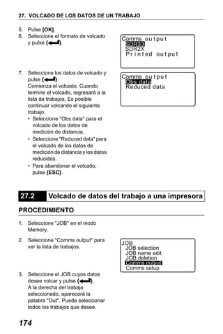 X50RX.book Page 174 Wednesday, May 11, 2011 9:39 AM

27. VOLCADO DE LOS DATOS DE UN TRABAJO
5. Pulse [OK].
6. Seleccione el formato de volcado
y pulse {
}.

SDR2X

7. Seleccione los datos de volcado y
pulse {
}.
Comienza el volcado. Cuando
termine el volcado, regresará a la
lista de trabajos. Es posible
continuar volcando el siguiente
trabajo.
• Seleccione "Obs data" para el
volcado de los datos de
medición de distancia.
• Seleccione "Reduced data" para
el volcado de los datos de
medición de distancia y los datos
reducidos.
• Para abandonar el volcado,
pulse {ESC}.

27.2

Obs data
Reduced data

Volcado de datos del trabajo a una impresora

PROCEDIMIENTO
1. Seleccione "JOB" en el modo
Memory.
2. Seleccione "Comms output" para
ver la lista de trabajos.

3. Seleccione el JOB cuyos datos
desee volcar y pulse {
}.
A la derecha del trabajo
seleccionado, aparecerá la
palabra "Out". Puede seleccionar
todos los trabajos que desee.

174

JOB

JOB selection
JOB name edit
JOB deletion
Comms output
Comms setup

 