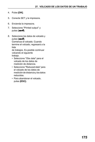 X50RX.book Page 175 Wednesday, May 11, 2011 9:39 AM

27. VOLCADO DE LOS DATOS DE UN TRABAJO
4. Pulse [OK].
5. Conecte SET y la impresora.
6. Encienda la impresora.
7. Seleccione "Printed output” y
pulse {
}.
8. Seleccione los datos de volcado y
pulse {
}.
Comienza el volcado. Cuando
termine el volcado, regresará a la
lista
de trabajos. Es posible continuar
volcando el siguiente
trabajo.
• Seleccione "Obs data" para el
volcado de los datos de
medición de distancia.
• Seleccione "Reduced data" para
el volcado de los datos de
medición de distancia y los datos
reducidos.
• Para abandonar el volcado,
pulse {ESC}.

175

 