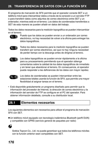 X50RX.book Page 176 Wednesday, May 11, 2011 9:39 AM

28. TRANSFERENCIA DE DATOS CON LA FUNCIÓN SFX
El programa de marcación de SFX permite que el operador conecte SET a un
teléfono móvil para intercambiar datos a través de la conexión a un servidor FTP
o para transferir datos como adjuntos de correo electrónico entre SET y un
ordenador, mientras está en el terreno. Los datos de coordenadas transferidos a
SET de esta manera se pueden añadir en datos del trabajo.
Todos los datos necesarios para la medición topográfica se pueden intercambiar
en el terreno.
Puesto que los datos se pueden enviar a un ordenador por correo
Ej. 1
electrónico, no hay necesidad de volver a la oficina para entregar los
datos topográficos.

Ej. 2

Todos los datos necesarios para la medición topográfica se pueden
transferir por correo electrónico, así que no hay ninguna necesidad
de perder tiempo con la descarga antes de dirigirse al terreno.

Ej. 3

Los datos topográficos se pueden enviar rápidamente a la oficina
para su procesamiento permitiendo que el operador obtenga
comentarios sobre la calidad de los datos topográficos de inmediato
y sin tener que abandonar el terreno. En consecuencia, el operador
puede responder a las deficiencias de los datos con mayor rapidez.

Ej. 4

Los datos de coordenadas se pueden intercambiar entre las
estaciones totales usando la función de SFX, que permite una mayor
flexibilidad al asignar tareas en el terreno.

• Está disponible gratuitamente un programa diseñado para permitir que la
información del proveedor de Internet, la dirección de correo electrónico y la
información del servidor de FTP se configure en el PC del operador. Para
obtener información detallada, consulte a su distribuidor local.

28.1

Elementos necesarios

Los siguientes elementos son necesarios para utilizar el programa de marcación
SFX con SET.
Un teléfono móvil equipado con tecnología inalámbrica Bluetooth (perfil DUN)
y compatible con GPRS (servicio general de paquetes por radio)

Sokkia Topcon Co., Ltd. no puede garantizar que todos los teléfonos móviles
con la función anterior sean compatibles con SET.

176

 