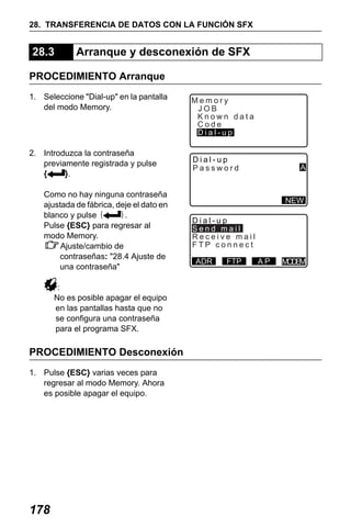 X50RX.book Page 178 Wednesday, May 11, 2011 9:39 AM

28. TRANSFERENCIA DE DATOS CON LA FUNCIÓN SFX

28.3

Arranque y desconexión de SFX

PROCEDIMIENTO Arranque
1. Seleccione "Dial-up" en la pantalla
del modo Memory.

2. Introduzca la contraseña
previamente registrada y pulse
{
}.
Como no hay ninguna contraseña
ajustada de fábrica, deje el dato en
blanco y pulse {
}.
Pulse {ESC} para regresar al
modo Memory.
Ajuste/cambio de
contraseñas: "28.4 Ajuste de
una contraseña"
:
No es posible apagar el equipo
en las pantallas hasta que no
se configura una contraseña
para el programa SFX.

PROCEDIMIENTO Desconexión
1. Pulse {ESC} varias veces para
regresar al modo Memory. Ahora
es posible apagar el equipo.

178

Memory
JOB
Known data
Code
Dial-up
Dial-up
Password

A

NEW
Dial-up
Send mail
Receive mail
FTP connect
ADR

FTP

AP

M DM
OE

 