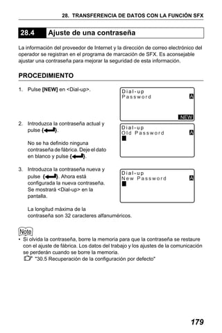 X50RX.book Page 179 Wednesday, May 11, 2011 9:39 AM

28. TRANSFERENCIA DE DATOS CON LA FUNCIÓN SFX

28.4

Ajuste de una contraseña

La información del proveedor de Internet y la dirección de correo electrónico del
operador se registran en el programa de marcación de SFX. Es aconsejable
ajustar una contraseña para mejorar la seguridad de esta información.

PROCEDIMIENTO
1. Pulse [NEW] en <Dial-up>.

Dial-up
Password

A

NEW

2. Introduzca la contraseña actual y
pulse {
}.

Dial-up
Old Password

A

Dial-up
New Password

A

No se ha definido ninguna
contraseña de fábrica. Deje el dato
en blanco y pulse {
}.
3. Introduzca la contraseña nueva y
pulse {
}. Ahora está
configurada la nueva contraseña.
Se mostrará <Dial-up> en la
pantalla.

La longitud máxima de la
contraseña son 32 caracteres alfanuméricos.

• Si olvida la contraseña, borre la memoria para que la contraseña se restaure
con el ajuste de fábrica. Los datos del trabajo y los ajustes de la comunicación
se perderán cuando se borre la memoria.
"30.5 Recuperación de la configuración por defecto"

179

 