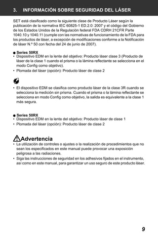 X50RX.book Page 9 Wednesday, May 11, 2011 9:39 AM

3.

INFORMACIÓN SOBRE SEGURIDAD DEL LÁSER

SET está clasificado como la siguiente clase de Producto Láser según la
publicación de la normativa IEC 60825-1 ED.2.0: 2007 y el código del Gobierno
de los Estados Unidos de la Regulación federal FDA CDRH 21CFR Parte
1040.10 y 1040.11 (cumple con las normativas de funcionamiento de la FDA para
los productos de láser, a excepción de modificaciones conforme a la Notificación
de láser N.º 50 con fecha del 24 de junio de 2007).
Series 50RX
• Dispositivo EDM en la lente del objetivo: Producto láser clase 3 (Producto de
láser de la clase 1 cuando el prisma o la lámina reflectante se selecciona en el
modo Config como objetivo).
• Plomada del láser (opción): Producto láser de clase 2

• El dispositivo EDM se clasifica como producto láser de la clase 3R cuando se
selecciona la medición sin prisma. Cuando el prisma o la lámina reflectante se
selecciona en modo Config como objetivo, la salida es equivalente a la clase 1
más segura.

Series 50RX
• Dispositivo EDM en la lente del objetivo: Producto láser de clase 1
• Plomada del láser (opción): Producto láser de clase 2

Advertencia
• La utilización de controles o ajustes o la realización de procedimientos que no
sean los especificados en este manual puede provocar una exposición
peligrosa a las radiaciones.
• Siga las instrucciones de seguridad en los adhesivos fijados en el instrumento,
así como en este manual, para garantizar un uso seguro de este producto láser.

9

 