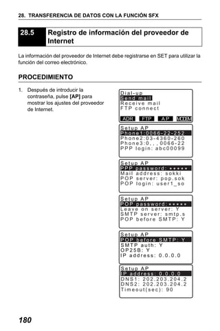 X50RX.book Page 180 Wednesday, May 11, 2011 9:39 AM

28. TRANSFERENCIA DE DATOS CON LA FUNCIÓN SFX

28.5

Registro de información del proveedor de
Internet

La información del proveedor de Internet debe registrarse en SET para utilizar la
función del correo electrónico.

PROCEDIMIENTO
1. Después de introducir la
contraseña, pulse [AP] para
mostrar los ajustes del proveedor
de Internet.

Dial-up
Send mail
Receive mail
FTP connect
ADR

FTP

AP

M DM
OE

Setup AP
Phone1:0066-22-252
Phone2:03-4360-260
Phone3:
PPP login: abc00099
Setup AP
PPP password:
Mail address: sokki
POP server: pop.sok
POP login: user1_so
Setup AP
POP password:
Leave on server: Y
SMTP server: smtp.s
POP before SMTP: Y
Setup AP
POP before SMTP: Y
SMTP auth: Y
OP25B: Y
IP address: 0.0.0.0

Setup AP
IP address: 0.0.0.0
DNS1: 202.203.204.2
DNS2: 202.203.204.2
Timeout(sec): 90

180

 