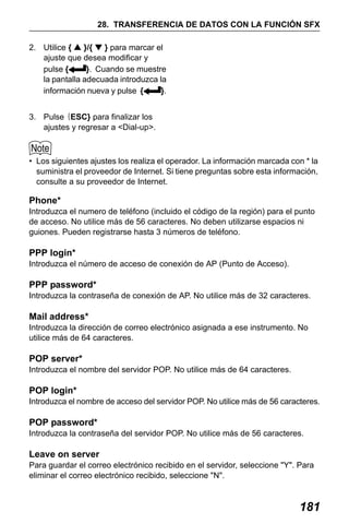 X50RX.book Page 181 Wednesday, May 11, 2011 9:39 AM

28. TRANSFERENCIA DE DATOS CON LA FUNCIÓN SFX
2. Utilice { ▲ }/{ ▼ } para marcar el
ajuste que desea modificar y
pulse {
}. Cuando se muestre
la pantalla adecuada introduzca la
información nueva y pulse {
}.
3. Pulse {ESC} para finalizar los
ajustes y regresar a <Dial-up>.

• Los siguientes ajustes los realiza el operador. La información marcada con * la
suministra el proveedor de Internet. Si tiene preguntas sobre esta información,
consulte a su proveedor de Internet.

Phone*
Introduzca el numero de teléfono (incluido el código de la región) para el punto
de acceso. No utilice más de 56 caracteres. No deben utilizarse espacios ni
guiones. Pueden registrarse hasta 3 números de teléfono.

PPP login*
Introduzca el número de acceso de conexión de AP (Punto de Acceso).

PPP password*
Introduzca la contraseña de conexión de AP. No utilice más de 32 caracteres.

Mail address*
Introduzca la dirección de correo electrónico asignada a ese instrumento. No
utilice más de 64 caracteres.

POP server*
Introduzca el nombre del servidor POP. No utilice más de 64 caracteres.

POP login*
Introduzca el nombre de acceso del servidor POP. No utilice más de 56 caracteres.

POP password*
Introduzca la contraseña del servidor POP. No utilice más de 56 caracteres.

Leave on server
Para guardar el correo electrónico recibido en el servidor, seleccione "Y". Para
eliminar el correo electrónico recibido, seleccione "N".

181

 