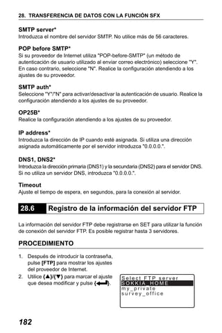 X50RX.book Page 182 Wednesday, May 11, 2011 9:39 AM

28. TRANSFERENCIA DE DATOS CON LA FUNCIÓN SFX

SMTP server*
Introduzca el nombre del servidor SMTP. No utilice más de 56 caracteres.

POP before SMTP*
Si su proveedor de Internet utiliza "POP-before-SMTP" (un método de
autenticación de usuario utilizado al enviar correo electrónico) seleccione "Y".
En caso contrario, seleccione "N". Realice la configuración atendiendo a los
ajustes de su proveedor.

SMTP auth*
Seleccione "Y"/"N" para activar/desactivar la autenticación de usuario. Realice la
configuración atendiendo a los ajustes de su proveedor.

OP25B*
Realice la configuración atendiendo a los ajustes de su proveedor.

IP address*
Introduzca la dirección de IP cuando esté asignada. Si utiliza una dirección
asignada automáticamente por el servidor introduzca "0.0.0.0.".

DNS1, DNS2*
Introduzca la dirección primaria (DNS1) y la secundaria (DNS2) para el servidor DNS.
Si no utiliza un servidor DNS, introduzca "0.0.0.0.".

Timeout
Ajuste el tiempo de espera, en segundos, para la conexión al servidor.

28.6

Registro de la información del servidor FTP

La información del servidor FTP debe registrarse en SET para utilizar la función
de conexión del servidor FTP. Es posible registrar hasta 3 servidores.

PROCEDIMIENTO
1. Después de introducir la contraseña,
pulse [FTP] para mostrar los ajustes
del proveedor de Internet.
2. Utilice {▲}/{▼} para marcar el ajuste
que desea modificar y pulse {
}.

182

Select FTP server
SOKKIA_HOME
my_private
survey_office

 