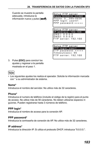X50RX.book Page 183 Wednesday, May 11, 2011 9:39 AM

28. TRANSFERENCIA DE DATOS CON LA FUNCIÓN SFX
Cuando se muestre la pantalla
adecuada, introduzca la
información nueva y pulse {
}.

Setup FTP server
Name:SOKKIA_HOME
Phone: 0,,,090-4936
PPP login: user01
PPP password:
Setup FTP server
IP address: 192.168
DNS1: 0.0.0.0
DNS2: 0.0.0.0
FTP server: 192.168
Setup FTP server
FTP login: user1
FTP password:
Timeout(sec): 90
FTP server: 192.168

3. Pulse {ESC} para concluir los
ajustes y regresar a la pantalla
mostrada en el paso 1.

• Los siguientes ajustes los realiza el operador. Solicite la información marcada
con * a su administrador de sistema.

Name*
Introduzca el nombre del servidor. No utilice más de 32 caracteres.

Phone*
Introduzca el numero de teléfono (incluido el código de la región) para el punto
de acceso. No utilice más de 56 caracteres. No deben utilizarse espacios ni
guiones. Pueden registrarse hasta 3 números de teléfono.

PPP login*
Introduzca el nombre de acceso para la conexión AP.

PPP password*
Introduzca la contraseña de conexión de AP. No utilice más de 32 caracteres.

IP address*
Introduzca la dirección IP. Si utiliza el protocolo DHCP, introduzca "0.0.0.0.".

183

 