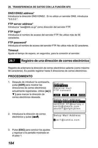 X50RX.book Page 184 Wednesday, May 11, 2011 9:39 AM

28. TRANSFERENCIA DE DATOS CON LA FUNCIÓN SFX

DNS1/DNS2 address*
Introduzca la dirección DNS1/DNS2 . Si no utiliza un servidor DNS, introduzca
"0.0.0.0.".

FTP server address*
Introduzca "aaa@bbb.co.jp" como dirección del servidor FTP.

FTP login*
Introduzca el nombre de acceso del servidor FTP. No utilice más de 56
caracteres.

FTP password*
Introduzca el nombre de acceso del servidor FTP. No utilice más de 32 caracteres.

Timeout
Ajuste el tiempo de espera, en segundos, para la conexión al servidor.

28.7

Registro de una dirección de correo electrónico

Registre de antemano la dirección de correo electrónico saliente (como máximo
56 caracteres). Es posible registrar hasta 5 direcciones de correo electrónico.

PROCEDIMIENTO
1. Después de introducir la contraseña,
pulse [ADR] para mostrar las
direcciones de correo electrónico
actualmente registradas. Utilice {▲}/{
▼ } para marcar la dirección de
correo electrónico deseada.

2. Introduzca la dirección de correo
electrónico y pulse {
}.

Dial-up
Send mail
Receive mail
FTP connect
ADR

FTP

AP

M DM
OE

Setup mail address
user1@sokkia.com
s e t 2 0 3 0 _ 0 1 @ s u r v e y. c
smith@sokkia.com
abc001@efghijklmn
--------------------------Setup Mail Address
user1@sokkia.com

3. Pulse {ESC} para concluir los ajustes
y regresar a la pantalla mostrada en
el paso 1.

184

 