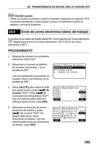 X50RX.book Page 185 Wednesday, May 11, 2011 9:39 AM

28. TRANSFERENCIA DE DATOS CON LA FUNCIÓN SFX

Guardar ajustes
• Todos los ajustes se guardan cuando el operador abandona el programa. SFX
funcionará atendiendo a estos ajustes nuevos y modificados cuando se
apague y reinicie el programa.

28.8

Envío de correo electrónico (datos del trabajo)

Es posible enviar datos del trabajo desde SET como adjuntos por correo electrónico.
Reglas para el envío de correo electrónico: "28.11 Envío de correo
electrónico a SET"

PROCEDIMIENTO
1. Después de introducir la contraseña,
seleccione "Send mail".
2. Seleccione un número de teléfono.
Se muestra "connecting..." en la
pantalla de SET.

Select Phone Number
0066-22-2525
03-4360-2600
0...0066-22-2525

Una vez establecida una conexión se
muestra <Send mail (Online)> en la
pantalla de SET.
3. Utilice {▲}/{▼} para marcar el JOB
que desea enviar y pulse {
}. Se
muestra "OUT". Pulse {
} de
nuevo para que desaparezca "OUT".
Una vez seleccionados todos los
JOB que desea enviar, pulse [OK].
4. Seleccione la dirección de correo
electrónico de destino y pulse
{
}. Se muestra "OUT". Es
posible seleccionar varias
direcciones de destino. Una vez
seleccionadas todas las direcciones
de destino, pulse [OK].

Send Mail(Online)
JOB1
JOB2
JOB3
JOB4
OFF

OUT
OUT
442
576
OK

Send Mail(Online)
user1@sokkia.co OUT
set2030_01@surv OUT
smith@sokkia.co
abc001@efghijkl
OK
OFF

185

 