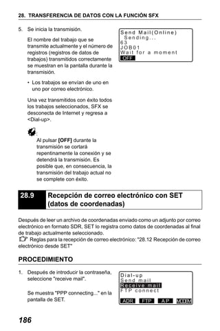 X50RX.book Page 186 Wednesday, May 11, 2011 9:39 AM

28. TRANSFERENCIA DE DATOS CON LA FUNCIÓN SFX
5. Se inicia la transmisión.
El nombre del trabajo que se
transmite actualmente y el número de
registros (registros de datos de
trabajos) transmitidos correctamente
se muestran en la pantalla durante la
transmisión.

Send Mail(Online)
Sending...
63
JOB01
Wait for a moment
OFF

• Los trabajos se envían de uno en
uno por correo electrónico.
Una vez transmitidos con éxito todos
los trabajos seleccionados, SFX se
desconecta de Internet y regresa a
<Dial-up>.
:
Al pulsar [OFF] durante la
transmisión se cortará
repentinamente la conexión y se
detendrá la transmisión. Es
posible que, en consecuencia, la
transmisión del trabajo actual no
se complete con éxito.

28.9

Recepción de correo electrónico con SET
(datos de coordenadas)

Después de leer un archivo de coordenadas enviado como un adjunto por correo
electrónico en formato SDR, SET lo registra como datos de coordenadas al final
de trabajo actualmente seleccionado.
Reglas para la recepción de correo electrónico: "28.12 Recepción de correo
electrónico desde SET"

PROCEDIMIENTO
1. Después de introducir la contraseña,
seleccione "receive mail".
Se muestra "PPP connecting..." en la
pantalla de SET.

186

Dial-up
Send mail
Receive mail
FTP connect
ADR

FTP

AP

M DM
OE

 