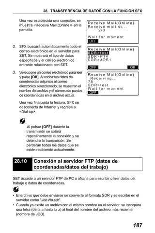 X50RX.book Page 187 Wednesday, May 11, 2011 9:39 AM

28. TRANSFERENCIA DE DATOS CON LA FUNCIÓN SFX
Una vez establecida una conexión, se
muestra <Receive Mail (Online)> en la
pantalla.

Receive Mail(Online)
Receive mail.st...
2/3
Wait for moment
OFF

2. SFX buscará automáticamente todo el
correo electrónico en el servidor para
SET. Se mostrará el tipo de datos
específicos y el correo electrónico
entrante relacionado con SET.

Receive Mail(Online)
SDR>test
SDR>P14
SDR>JOB1

3. Seleccione un correo electrónico para leer
y pulse [OK]. Al recibir los datos de
coordenadas adjuntos al correo
electrónico seleccionado, se muestran el
nombre del archivo y el número de puntos
de coordenadas en el archivo actual.

Receive Mail(Online)
Receiving...
78
SDR>test
Wait for moment
OFF

OFF

OK

Una vez finalizada la lectura, SFX se
desconecta de Internet y regresa a
<Dial-up>.
:
Al pulsar [OFF] durante la
transmisión se cotará
repentinamente la conexión y se
detendrá la transmisión. Se
perderán todos los datos que se
estén recibiendo actualmente.

28.10

Conexión al servidor FTP (datos de
coordenadas/datos del trabajo)

SET accede a un servidor FTP de PC u oficina para escribir o leer datos del
trabajo o datos de coordenadas.
• El archivo que debe enviarse se convierte al formato SDR y se escribe en el
servidor como "Job No.sdr".
• Cuando ya existe un archivo con el mismo nombre en el servidor, se incorpora
una letra (de la a hasta la z) al final del nombre del archivo más reciente
(nombre de JOB).

187

 