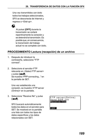 X50RX.book Page 189 Wednesday, May 11, 2011 9:39 AM

28. TRANSFERENCIA DE DATOS CON LA FUNCIÓN SFX
Una vez transmitidos con éxito
todos los trabajos seleccionados,
SFX se desconecta de Internet y
regresa a <Dial-up>.
:
Al pulsar [OFF] durante la
transmisión se cortará
repentinamente la conexión y
se detendrá la transmisión. Es
posible que, en consecuencia,
la transmisión del trabajo
actual no se complete con éxito.

PROCEDIMIENTO Lectura (recepción) de un archivo
1. Después de introducir la
contraseña, seleccione "FTP
connect".
2. Seleccione el servidor FTP
relevante en <Select FTP server>
y pulse {
}.
Se muestra "PPP connecting..." en
la pantalla de SET.
Una vez establecida una
conexión, se muestra <FTP server
(Online)> en la pantalla.
3. Seleccione "Receive file" y pulse
{
}.
SFX buscará automáticamente
todos los datos en el servidor para
SET. Se mostrará en la pantalla
una lista con todos los tipos de
datos específicos y los datos
relacionados con SET.

FTP server(Online)
Send SDR Job
Receive file
OFF

189

 