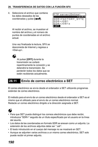 X50RX.book Page 190 Wednesday, May 11, 2011 9:39 AM

28. TRANSFERENCIA DE DATOS CON LA FUNCIÓN SFX
4. Seleccione el archivo que contiene
los datos deseados de las
coordenadas y pulse {
}.

FTP server(Online)
..
<DIR>
S D R > FA C TO RY _ S Y T E
SDR>JOB1
SDR>JOB1a
OFF

Al recibir el archivo, se muestran el
nombre del archivo y el número de
puntos de coordenadas en el archivo
actual.
Una vez finalizada la lectura, SFX se
desconecta de Internet y regresa a
<Dial-up>.
:

Al pulsar [OFF] durante la
transmisión se cortará
repentinamente la conexión y se
detendrá la transmisión. Se
perderán todos los datos que se
estén recibiendo actualmente.

28.11

Envío de correo electrónico a SET

El correo electrónico se envía desde el ordenador a SET utilizando programas
estándar de correo electrónico.
El método para el envío de un correo electrónico desde el ordenador a SET es el
mismo que el utilizado para el envío de un correo electrónico normal.
Redacte un correo electrónico dirigido a la dirección asignada a SET.

• Para que SET pueda distinguir los correos electrónicos que debe recibir,
introduzca "SDR>" seguido de un título especificado por el usuario en la línea
del asunto.
• Los datos de las coordenadas en formato SDR se anexan como un adjunto. La
extensión de los archivos adjuntos debe ser ".sdr".
• El texto introducido en el cuerpo del mensaje no se mostrará en SET.
• Aunque se adjunten varios archivos a un mismo correo electrónico, SET solo
puede recibir el primer adjunto.

190

 