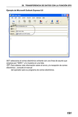 X50RX.book Page 191 Wednesday, May 11, 2011 9:39 AM

28. TRANSFERENCIA DE DATOS CON LA FUNCIÓN SFX
Ejemplo de Microsoft Outlook Express 6.0

SET selecciona el correo electrónico entrante con una línea de asunto que
empieza por "SDR>" y lo muestra en una lista.
Para obtener más información sobre el envío y la recepción de correo
electrónico , consulte el manual
del operador para su programa de correo electrónico.

191

 