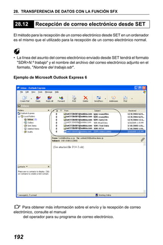 X50RX.book Page 192 Wednesday, May 11, 2011 9:39 AM

28. TRANSFERENCIA DE DATOS CON LA FUNCIÓN SFX

28.12

Recepción de correo electrónico desde SET

El método para la recepción de un correo electrónico desde SET en un ordenador
es el mismo que el utilizado para la recepción de un correo electrónico normal.

• La línea del asunto del correo electrónico enviado desde SET tendrá el formato
"SDR>N.º trabajo" y el nombre del archivo del correo electrónico adjunto en el
formato, "Nombre del trabajo.sdr".
Ejemplo de Microsoft Outlook Express 6

Para obtener más información sobre el envío y la recepción de correo
electrónico, consulte el manual
del operador para su programa de correo electrónico.

192

 