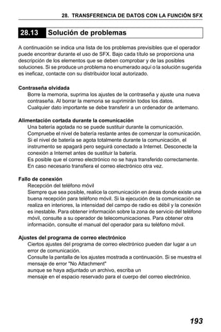 X50RX.book Page 193 Wednesday, May 11, 2011 9:39 AM

28. TRANSFERENCIA DE DATOS CON LA FUNCIÓN SFX

28.13

Solución de problemas

A continuación se indica una lista de los problemas previsibles que el operador
puede encontrar durante el uso de SFX. Bajo cada título se proporciona una
descripción de los elementos que se deben comprobar y de las posibles
soluciones. Si se produce un problema no enumerado aquí o la solución sugerida
es ineficaz, contacte con su distribuidor local autorizado.
Contraseña olvidada
Borre la memoria, suprima los ajustes de la contraseña y ajuste una nueva
contraseña. Al borrar la memoria se suprimirán todos los datos.
Cualquier dato importante se debe transferir a un ordenador de antemano.
Alimentación cortada durante la comunicación
Una batería agotada no se puede sustituir durante la comunicación.
Compruebe el nivel de batería restante antes de comenzar la comunicación.
Si el nivel de batería se agota totalmente durante la comunicación, el
instrumento se apagará pero seguirá conectado a Internet. Desconecte la
conexión a Internet antes de sustituir la batería.
Es posible que el correo electrónico no se haya transferido correctamente.
En caso necesario transfiera el correo electrónico otra vez.
Fallo de conexión
Recepción del teléfono móvil
Siempre que sea posible, realice la comunicación en áreas donde existe una
buena recepción para teléfono móvil. Si la ejecución de la comunicación se
realiza en interiores, la intensidad del campo de radio es débil y la conexión
es inestable. Para obtener información sobre la zona de servicio del teléfono
móvil, consulte a su operador de telecomunicaciones. Para obtener otra
información, consulte el manual del operador para su teléfono móvil.
Ajustes del programa de correo electrónico
Ciertos ajustes del programa de correo electrónico pueden dar lugar a un
error de comunicación.
Consulte la pantalla de los ajustes mostrada a continuación. Si se muestra el
mensaje de error "No Attachment"
aunque se haya adjuntado un archivo, escriba un
mensaje en el espacio reservado para el cuerpo del correo electrónico.

193

 