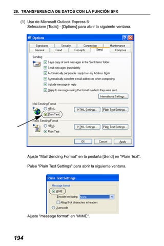 X50RX.book Page 194 Wednesday, May 11, 2011 9:39 AM

28. TRANSFERENCIA DE DATOS CON LA FUNCIÓN SFX
(1) Uso de Microsoft Outlook Express 6
Seleccione [Tools] - [Options] para abrir la siguiente ventana.

Ajuste "Mail Sending Format" en la pestaña [Send] en "Plain Text".
Pulse "Plain Text Settings" para abrir la siguiente ventana.

Ajuste "message format" en "MIME".

194

 