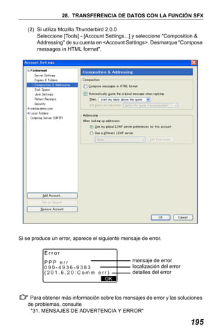X50RX.book Page 195 Wednesday, May 11, 2011 9:39 AM

28. TRANSFERENCIA DE DATOS CON LA FUNCIÓN SFX
(2) Si utiliza Mozilla Thunderbird 2.0.0
Seleccione [Tools] - [Account Settings...] y seleccione "Composition &
Addressing" de su cuenta en <Account Settings>. Desmarque "Compose
messages in HTML format".

Si se produce un error, aparece el siguiente mensaje de error.
Error
PPP err
090-4936-9363
(201.6.20:Comm err)
OK

mensaje de error
localización del error
detalles del error

Para obtener más información sobre los mensajes de error y las soluciones
de problemas, consulte
"31. MENSAJES DE ADVERTENCIA Y ERROR"

195

 