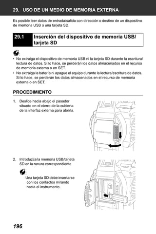 X50RX.book Page 196 Wednesday, May 11, 2011 9:39 AM

29. USO DE UN MEDIO DE MEMORIA EXTERNA
Es posible leer datos de entrada/salida con dirección o destino de un dispositivo
de memoria USB o una tarjeta SD.

29.1

Inserción del dispositivo de memoria USB/
tarjeta SD

:
• No extraiga el dispositivo de memoria USB ni la tarjeta SD durante la escritura/
lectura de datos. Si lo hace, se perderán los datos almacenados en el recurso
de memoria externa o en SET.
• No extraiga la batería ni apague el equipo durante la lectura/escritura de datos.
Si lo hace, se perderán los datos almacenados en el recurso de memoria
externa o en SET.

PROCEDIMIENTO
1. Deslice hacia abajo el pasador
situado en el cierre de la cubierta
de la interfaz externa para abrirla.

2. Introduzca la memoria USB/tarjeta
SD en la ranura correspondiente.
:
Una tarjeta SD debe insertarse
con los contactos mirando
hacia el instrumento.

196

 