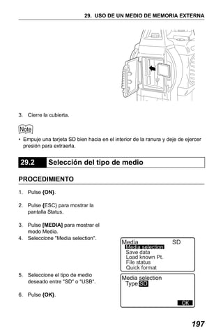 X50RX.book Page 197 Wednesday, May 11, 2011 9:39 AM

29. USO DE UN MEDIO DE MEMORIA EXTERNA

3. Cierre la cubierta.

• Empuje una tarjeta SD bien hacia en el interior de la ranura y deje de ejercer
presión para extraerla.

29.2

Selección del tipo de medio

PROCEDIMIENTO
1. Pulse {ON}.
2. Pulse {ESC} para mostrar la
pantalla Status.
3. Pulse [MEDIA] para mostrar el
modo Media.
4. Seleccione "Media selection".

Media

Media selection
Save data
Load known Pt.
File status
Quick format

5. Seleccione el tipo de medio
deseado entre "SD" o "USB".

SD

Media selection
Type:SD

6. Pulse {OK}.

197

 