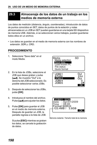 X50RX.book Page 198 Wednesday, May 11, 2011 9:39 AM

29. USO DE UN MEDIO DE MEMORIA EXTERNA

29.3

Almacenaje de los datos de un trabajo en los
medios de memoria externa

Los datos de medición (distancia, ángulo, coordenadas), introducción de datos
de puntos conocidos en SET, datos de puntos de la estación y notas
almacenadas en un JOB en SET pueden guardarse en una tarjeta SD /dispositivo
de memoria USB. Además, si se seleccionan varios trabajos, pueden guardarse
todos ellos en un archivo.
• Los datos se guardan en el medio de memoria externa con los nombres de
extensión .SDR y .CRD.

PROCEDIMIENTO
1. Seleccione "Save data" en el
modo Media.

Media

Media selection
Save data
Load known Pt.
File status
Quick format

SD

2. En la lista de JOBs, seleccione el
JOB que desea grabar y pulse
{
}. Se muestra "Out" a la
derecha del JOB seleccionado. Es
posible seleccionar varios JOBs.
3. Después de seleccionar los JOBs,
pulse [OK].
4. Introduzca el nombre del archivo.
Pulse {
} para ajustar los datos.
5. Pulse [OK] para guardar el JOB
en el medio de memoria externa.
Después de guardar un JOB, la
pantalla regresa a la lista de JOB.

JOB01. SDR
Date : Apr/01/2009
Time : 08:00
Format:SDR33
123.4MB / 3.8GB

Memoria restante / Tamaño total de la memoria

Si pulse {ESC} mientras se graban
los datos, se cancela la grabación
de datos.

198

 