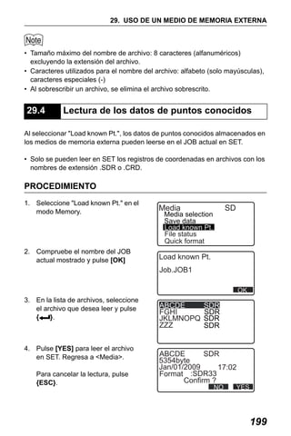 X50RX.book Page 199 Wednesday, May 11, 2011 9:39 AM

29. USO DE UN MEDIO DE MEMORIA EXTERNA

• Tamaño máximo del nombre de archivo: 8 caracteres (alfanuméricos)
excluyendo la extensión del archivo.
• Caracteres utilizados para el nombre del archivo: alfabeto (solo mayúsculas),
caracteres especiales (-)
• Al sobrescribir un archivo, se elimina el archivo sobrescrito.

29.4

Lectura de los datos de puntos conocidos

Al seleccionar "Load known Pt.", los datos de puntos conocidos almacenados en
los medios de memoria externa pueden leerse en el JOB actual en SET.
• Solo se pueden leer en SET los registros de coordenadas en archivos con los
nombres de extensión .SDR o .CRD.

PROCEDIMIENTO
1. Seleccione "Load known Pt." en el
modo Memory.

Media

2. Compruebe el nombre del JOB
actual mostrado y pulse [OK]

Load known Pt.

SD

Media selection
Save data
Load known Pt.
File status
Quick format

Job.JOB1
OK

3. En la lista de archivos, seleccione
el archivo que desea leer y pulse
{
}.

4. Pulse [YES] para leer el archivo
en SET. Regresa a <Media>.
Para cancelar la lectura, pulse
{ESC}.

ABCDE
FGHI
JKLMNOPQ
ZZZ

SDR
SDR
SDR
SDR

ABCDE
SDR
5354byte
Jan/01/2009
17:02
Format :SDR33
Confirm ?
NO

YES

199

 