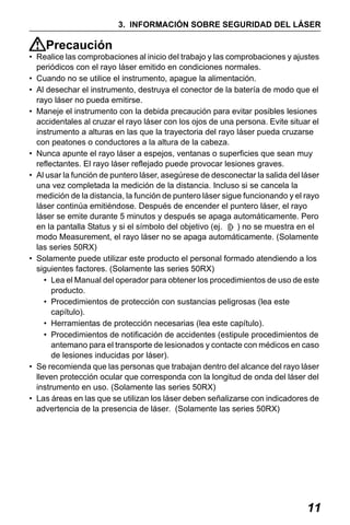 X50RX.book Page 11 Wednesday, May 11, 2011 9:39 AM

3. INFORMACIÓN SOBRE SEGURIDAD DEL LÁSER

Precaución
• Realice las comprobaciones al inicio del trabajo y las comprobaciones y ajustes
periódicos con el rayo láser emitido en condiciones normales.
• Cuando no se utilice el instrumento, apague la alimentación.
• Al desechar el instrumento, destruya el conector de la batería de modo que el
rayo láser no pueda emitirse.
• Maneje el instrumento con la debida precaución para evitar posibles lesiones
accidentales al cruzar el rayo láser con los ojos de una persona. Evite situar el
instrumento a alturas en las que la trayectoria del rayo láser pueda cruzarse
con peatones o conductores a la altura de la cabeza.
• Nunca apunte el rayo láser a espejos, ventanas o superficies que sean muy
reflectantes. El rayo láser reflejado puede provocar lesiones graves.
• Al usar la función de puntero láser, asegúrese de desconectar la salida del láser
una vez completada la medición de la distancia. Incluso si se cancela la
medición de la distancia, la función de puntero láser sigue funcionando y el rayo
láser continúa emitiéndose. Después de encender el puntero láser, el rayo
láser se emite durante 5 minutos y después se apaga automáticamente. Pero
en la pantalla Status y si el símbolo del objetivo (ej.
) no se muestra en el
modo Measurement, el rayo láser no se apaga automáticamente. (Solamente
las series 50RX)
• Solamente puede utilizar este producto el personal formado atendiendo a los
siguientes factores. (Solamente las series 50RX)
• Lea el Manual del operador para obtener los procedimientos de uso de este
producto.
• Procedimientos de protección con sustancias peligrosas (lea este
capítulo).
• Herramientas de protección necesarias (lea este capítulo).
• Procedimientos de notificación de accidentes (estipule procedimientos de
antemano para el transporte de lesionados y contacte con médicos en caso
de lesiones inducidas por láser).
• Se recomienda que las personas que trabajan dentro del alcance del rayo láser
lleven protección ocular que corresponda con la longitud de onda del láser del
instrumento en uso. (Solamente las series 50RX)
• Las áreas en las que se utilizan los láser deben señalizarse con indicadores de
advertencia de la presencia de láser. (Solamente las series 50RX)

11

 