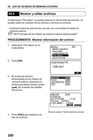 X50RX.book Page 200 Wednesday, May 11, 2011 9:39 AM

29. USO DE UN MEDIO DE MEMORIA EXTERNA

29.5

Mostrar y editar archivos

Al seleccionar "File status", se puede observar la información del archivos, se
pueden editar los nombres de los archivos y eliminar los archivos.
• Al eliminar todos los archivos de una sola vez, se formatea el medio de
memoria externa.
"29.6 Formateo de los medios de memoria externa seleccionados"

PROCEDIMIENTO Mostrar información del archivo
1. Seleccione "File status" en el
modo Media.

2. Pulse [OK].

Media

SD

Media selection
Save data
Load known Pt.
File status
Quick format

Load known Pt.
JOB.Job1

3. En la lista de archivos
almacenados en los medios de
memoria externa, seleccione el
archivo que desea mostrar y pulse
{
}. Se muestran los detalles
del archivo.

ABCDE
FGHI
JKLMNOPQ
ZZZ

SDR
SDR
SDR
SDR

ABCDE
SDR
5354byte
Jan/01/2009
17:02
Format :SDR33
123.4MB / 3.8GB
DEL

EDIT

Memoria restante / Tamaño total de la memoria

4. Pulse {ESC} para regresar a la
lista de archivos.

200

 