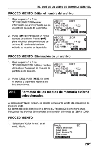 X50RX.book Page 201 Wednesday, May 11, 2011 9:39 AM

29. USO DE UN MEDIO DE MEMORIA EXTERNA

PROCEDIMIENTO Editar el nombre del archivo
1. Siga los pasos 1 a 3 en
“PROCEDIMIENTO Mostrar
información del archivo” hasta que se
muestre la pantalla de la derecha.

ABCDE
SDR
5354byte
Jan/01/2009
17:02
Format :SDR33
123.4MB / 3.8GB
DEL

2. Pulse [EDIT] e introduzca un nuevo
nombre de archivo. Pulse {
}
para introducir el nuevo nombre de
archivo. El nombre del archivo
editado se muestra en la pantalla

EDIT

ABCDE
.SDR
5354byte
Jan/01/2003
17:02
Format :SDR33
123.4MB / 3.8GB

OK

DEL

PROCEDIMIENTO Eliminación de un archivo
1. Siga los pasos 1 a 3 en
“PROCEDIMIENTO Editar el nombre
del archivo” hasta que se muestre la
pantalla de la derecha.

ABCDE
SDR
5354byte
Jan/01/2009
17:02
Format :SDR33
123.4MB / 3.8GB
DEL

EDIT

2. Pulse [DEL]. Pulse [YES]. Se borra
el archivo y la pantalla regresa a la
lista de archivos.

29.6

Formateo de los medios de memoria externa
seleccionados

Al seleccionar "Quick format", es posible formatear la tarjeta SD /dispositivo de
memoria USB.
Se borran todos los archivos en la tarjeta SD /dispositivo de memoria USB,
incluyendo los archivos con nombres de extensión diferentes de .SDR y .CRD.

PROCEDIMIENTO
1. Seleccione "Quick format" en el
modo Media.

Media

Media selection
Save data
Load known Pt.
File status
Quick format

SD

201

 