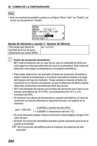 X50RX.book Page 204 Wednesday, May 11, 2011 9:39 AM

30. CAMBIO DE LA CONFIGURACIÓN

• Solo se mostrará la pantalla cuando se configure "Illum. hold " en "Guide" y el
cursor se encuentre en "Guide".

Illum.hold: Guide
Guide light: 3

Ajuste de elemento y opción (*: Ajustes de fábrica)
The Guide light (Nivel de
claridad de la luz de guía)
(Solamente las series 50RX)

de 1 a 3 (3*)

Factor de corrección atmosférica
SET mide la distancia con un rayo de luz, pero la velocidad de dicha luz
varía según el índice de refracción de la luz en la atmósfera. Este índice de
refracción varía según la temperatura y la presión atmosférica.
• Para poder determinar con precisión el factor de corrección atmosférica,
deben medirse la temperatura y la presión atmosférica medias a lo largo
del trayecto del rayo de medición. Tenga cuidado al calcular el factor de
corrección en un terreno montañoso, ya que la diferencia de altura implica
diferentes condiciones atmosféricas entre dos puntos.
• SET está diseñado de manera que el factor de corrección sea 0 ppm a una
presión atmosférica de 1013 hPa, una temperatura de 15°C y una
humedad del 50%.
• Al introducir los valores de temperatura y presión atmosférica, el valor de
corrección se calcula utilizando la siguiente fórmula y se registra en la
memoria.
ppm = 282,324 -

0,294362 x presión de aire (hPa)
1 + 0,003661 x temperatura del aire (°C)

• Si no es necesario realizar ninguna corrección meteorológica, ponga a 0 el
valor de ppm.
• El factor de corrección atmosférica también puede calcularse para tener el
cuenta la humedad.
"38.2 Corrección atmosférica para la medición de distancia de alta
precisión"

204

 