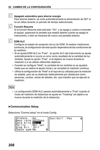 X50RX.book Page 208 Wednesday, May 11, 2011 9:39 AM

30. CAMBIO DE LA CONFIGURACIÓN

Apagado automático para ahorrar energía
Para ahorrar batería, se corta automáticamente la alimentación de SET si
no se utiliza durante un período de tiempo seleccionado.
Función Resume
Si la función Resume está activada, "On", y se apaga y vuelve a encender
el equipo, aparecerá la pantalla que estaba abierta cuando se apagó el
instrumento, o bien se mostrará de nuevo una pantalla anterior.
EDM ALC
Configura el estado de recepción de luz de EDM. Al realizar mediciones
continuas, la configuración de esta opción dependerá de las condiciones de
la medición.
• Si se ajusta EDM ALC en "Free" , la opción ALC del instrumento se ajusta
automáticamente si ocurre un error como resultado de la cantidad de luz
recibida. Ajuste la opción "Free" si el objetivo se mueve durante la
medición o si se utilizan diferentes objetivos.
• Cuando se configura "Hold", la cantidad de luz recibida no se ajustará
hasta que se realice el ajuste inicial y se complete la medición continua.
• Utilice la configuración de "Hold" si el rayo de luz utilizado para la medición
es estable, pero se ve obstruido habitualmente por obstáculos como
personas, coches, ramas de árboles, etc. que impiden que se ejecute la
medición.

• La configuración EDM ALC pasará automáticamente a "Free" cuando el
modo de medición de distancias se ajuste en "Tracking" (el objetivo se
mueve durante la medición de la distancia).

Communication Setup
Seleccione "Comms setup" en el modo Config

Wireless
d

208

No
9600

 