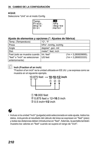 X50RX.book Page 210 Wednesday, May 11, 2011 9:39 AM

30. CAMBIO DE LA CONFIGURACIÓN

Unit
Seleccione “Unit” en el modo Config

Ajuste de elementos y opciones (*: Ajustes de fábrica)
Temp. (Temperatura)
Press
Angle
Dist.
Feet (solo se muestra cuando
"feet" o "inch" se seleccionan
anteriormente)

°C*, °F
hPa*, mmHg, inchHg
degree*, gon, mil
meter*, feet, inch
Int. feet*
US feet

(1m = 3,280839895),
(1m = 3,280833333)

Inch (Fraction of an inch)
"Fraction of an inch" es la unidad utilizada en EE.UU. y se expresa como se
muestra en el siguiente ejemplo.

• Incluso si la unidad "inch" (pulgada) está seleccionada en este ajuste, todos los
datos, incluyendo el resultado del cálculo del área se expresan en "feet" (pies)
y todas las distancias deben introducirse en "feet". Además, la pantalla también
muestra los valores en "feet" cuando se supera el rango de "inch".

210

 