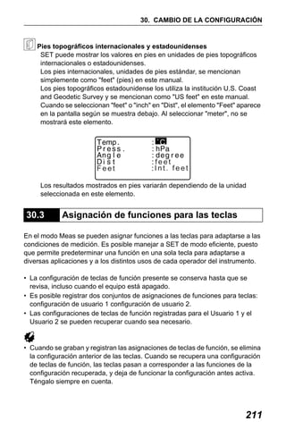 X50RX.book Page 211 Wednesday, May 11, 2011 9:39 AM

30. CAMBIO DE LA CONFIGURACIÓN

Pies topográficos internacionales y estadounidenses
SET puede mostrar los valores en pies en unidades de pies topográficos
internacionales o estadounidenses.
Los pies internacionales, unidades de pies estándar, se mencionan
simplemente como "feet" (pies) en este manual.
Los pies topográficos estadounidense los utiliza la institución U.S. Coast
and Geodetic Survey y se mencionan como "US feet" en este manual.
Cuando se seleccionan "feet" o "inch" en "Dist", el elemento "Feet" aparece
en la pantalla según se muestra debajo. Al seleccionar "meter", no se
mostrará este elemento.

Feet

feet
Int. feet

Los resultados mostrados en pies variarán dependiendo de la unidad
seleccionada en este elemento.

30.3

Asignación de funciones para las teclas

En el modo Meas se pueden asignar funciones a las teclas para adaptarse a las
condiciones de medición. Es posible manejar a SET de modo eficiente, puesto
que permite predeterminar una función en una sola tecla para adaptarse a
diversas aplicaciones y a los distintos usos de cada operador del instrumento.
• La configuración de teclas de función presente se conserva hasta que se
revisa, incluso cuando el equipo está apagado.
• Es posible registrar dos conjuntos de asignaciones de funciones para teclas:
configuración de usuario 1 configuración de usuario 2.
• Las configuraciones de teclas de función registradas para el Usuario 1 y el
Usuario 2 se pueden recuperar cuando sea necesario.

• Cuando se graban y registran las asignaciones de teclas de función, se elimina
la configuración anterior de las teclas. Cuando se recupera una configuración
de teclas de función, las teclas pasan a corresponder a las funciones de la
configuración recuperada, y deja de funcionar la configuración antes activa.
Téngalo siempre en cuenta.

211

 