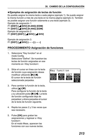 X50RX.book Page 213 Wednesday, May 11, 2011 9:39 AM

30. CAMBIO DE LA CONFIGURACIÓN

Ejemplos de asignación de teclas de función
Es posible asignar la misma tecla a cada página (ejemplo 1). Se puede asignar
la misma función a más de una tecla en la misma página (ejemplo 2). También
es posible asignar una función solamente a una tecla (ejemplo 3).
Ejemplo de asignación 1:
P1 [DIST] [
SHV] [H.ANG] [EDM]
P1 [DIST] [
SHV] [H.ANG] [EDM]
Ejemplo de asignación 2:
P1 [DIST] [DIST] [
SHV] [
SHV]
Ejemplo de asignación 3:
P1 [DIST] [
SHV] [– – –] [– – –]

PROCEDIMIENTO Asignación de funciones
1. Seleccione "Key function" en el
modo Config.
Seleccione "Define". Se muestran las
teclas de función asignadas en ese
momento en <Key function>.
2. Sitúe el cursor en línea con la tecla
de función cuya asignación desea
modificar utilizando { }/{ }.
El cursor de la tecla de función
seleccionada parpadea.

TILT

3. Para cambiar la función de la tecla,
utilice { }/{ }.
Para configurar la función de la tecla
y su ubicación pulse { }/{ }. La tecla
de función configurada deja de
parpadear y ahora parpadea el cursor
de la tecla de función siguiente.
4. Repita los pasos 2 y 3 las veces que
sea necesario.
5. Pulse [OK] para grabar las
asignaciones y regresar a <Key
function>.
En el modo Meas, aparecen las
funciones con sus nuevas teclas.

213

 