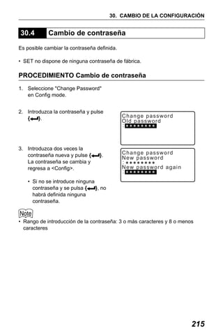 X50RX.book Page 215 Wednesday, May 11, 2011 9:39 AM

30. CAMBIO DE LA CONFIGURACIÓN

30.4

Cambio de contraseña

Es posible cambiar la contraseña definida.
• SET no dispone de ninguna contraseña de fábrica.

PROCEDIMIENTO Cambio de contraseña
1. Seleccione "Change Password"
en Config mode.
2. Introduzca la contraseña y pulse
{
}.

3. Introduzca dos veces la
contraseña nueva y pulse {
La contraseña se cambia y
regresa a <Config>.

}.

Change password
Old password

Change password
New password
New password again

• Si no se introduce ninguna
contraseña y se pulsa {
}, no
habrá definida ninguna
contraseña.

• Rango de introducción de la contraseña: 3 o más caracteres y 8 o menos
caracteres

215

 