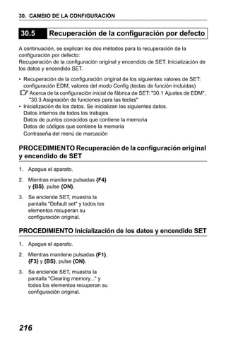 X50RX.book Page 216 Wednesday, May 11, 2011 9:39 AM

30. CAMBIO DE LA CONFIGURACIÓN

30.5

Recuperación de la configuración por defecto

A continuación, se explican los dos métodos para la recuperación de la
configuración por defecto:
Recuperación de la configuración original y encendido de SET. Inicialización de
los datos y encendido SET.
• Recuperación de la configuración original de los siguientes valores de SET:
configuración EDM, valores del modo Config (teclas de función incluidas)
Acerca de la configuración inicial de fábrica de SET: "30.1 Ajustes de EDM",
"30.3 Asignación de funciones para las teclas"
• Inicialización de los datos. Se inicializan los siguientes datos.
Datos internos de todos los trabajos
Datos de puntos conocidos que contiene la memoria
Datos de códigos que contiene la memoria
Contraseña del menú de marcación

PROCEDIMIENTO Recuperación de la configuración original
y encendido de SET
1. Apague el aparato.
2. Mientras mantiene pulsadas {F4}
y {BS}, pulse {ON}.
3. Se enciende SET, muestra la
pantalla "Default set" y todos los
elementos recuperan su
configuración original.

PROCEDIMIENTO Inicialización de los datos y encendido SET
1. Apague el aparato.
2. Mientras mantiene pulsadas {F1},
{F3} y {BS}, pulse {ON}.
3. Se enciende SET, muestra la
pantalla "Clearing memory..." y
todos los elementos recuperan su
configuración original.

216

 