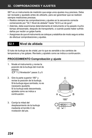 X50RX.book Page 224 Wednesday, May 11, 2011 9:39 AM

32. COMPROBACIONES Y AJUSTES
SET es un instrumento de medición que exige unos ajustes muy precisos. Debe
ser revisado y ajustado antes de utilizarlo, para así garantizar que se realicen
siempre mediciones precisas.
• Realice siempre las comprobaciones y ajustes en la secuencia correcta
comenzando por "32.1 Nivel de alidada" hasta "32.8 Luz de guía".
• Además, debe examinarse detenidamente el instrumento si ha pasado mucho
tiempo almacenado, después de transportarlo, o cuando pueda haber sufrido
daños por recibir un golpe fuerte.
• Asegúrese de que el instrumento se coloque y estabilice de modo seguro antes
de efectuar comprobaciones y ajustes.

32.1

Nivel de alidada

El tubo de burbuja es de cristal, por lo que es sensible a los cambios de
temperatura y los golpes. Revíselo y ajústelo como se indica a continuación.

PROCEDIMIENTO Comprobación y ajuste
1. Nivele el instrumento y revise la
posición de la burbuja del nivel de
alidada.
"7.2 Nivelación" pasos 3 y 5
2. Gire la parte superior 180° y
revise la posición de la burbuja.
Si la burbuja sigue centrada, no es
necesario ajustarla.
Si la burbuja está descentrada,
ajústela como se indica a
continuación:

3. Corrija la mitad del
desplazamiento de la burbuja
mediante el tornillo C de
nivelación del pie.

224

 