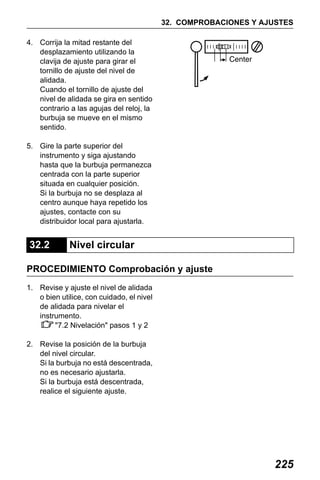 X50RX.book Page 225 Wednesday, May 11, 2011 9:39 AM

32. COMPROBACIONES Y AJUSTES
4. Corrija la mitad restante del
desplazamiento utilizando la
clavija de ajuste para girar el
tornillo de ajuste del nivel de
alidada.
Cuando el tornillo de ajuste del
nivel de alidada se gira en sentido
contrario a las agujas del reloj, la
burbuja se mueve en el mismo
sentido.
5. Gire la parte superior del
instrumento y siga ajustando
hasta que la burbuja permanezca
centrada con la parte superior
situada en cualquier posición.
Si la burbuja no se desplaza al
centro aunque haya repetido los
ajustes, contacte con su
distribuidor local para ajustarla.

32.2

Nivel circular

PROCEDIMIENTO Comprobación y ajuste
1. Revise y ajuste el nivel de alidada
o bien utilice, con cuidado, el nivel
de alidada para nivelar el
instrumento.
"7.2 Nivelación" pasos 1 y 2
2. Revise la posición de la burbuja
del nivel circular.
Si la burbuja no está descentrada,
no es necesario ajustarla.
Si la burbuja está descentrada,
realice el siguiente ajuste.

225

 
