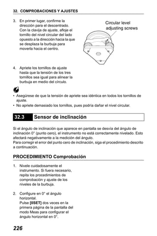 X50RX.book Page 226 Wednesday, May 11, 2011 9:39 AM

32. COMPROBACIONES Y AJUSTES
3. En primer lugar, confirme la
dirección para el descentrado.
Con la clavija de ajuste, afloje el
tornillo del nivel circular del lado
opuesto a la dirección hacia la que
se desplaza la burbuja para
moverla hacia el centro.

4. Apriete los tornillos de ajuste
hasta que la tensión de los tres
tornillos sea igual para alinear la
burbuja en medio del círculo.

• Asegúrese de que la tensión de apriete sea idéntica en todos los tornillos de
ajuste.
• No apriete demasiado los tornillos, pues podría dañar el nivel circular.

32.3

Sensor de inclinación

Si el ángulo de inclinación que aparece en pantalla se desvía del ángulo de
inclinación 0° (punto cero), el instrumento no está correctamente nivelado. Esto
afectará negativamente a la medición del ángulo.
Para corregir el error del punto cero de inclinación, siga el procedimiento descrito
a continuación.

PROCEDIMIENTO Comprobación
1. Nivele cuidadosamente el
instrumento. Si fuera necesario,
repita los procedimientos de
comprobación y ajuste de los
niveles de la burbuja.
2. Configure en 0° el ángulo
horizontal.
Pulse [0SET] dos veces en la
primera página de la pantalla del
modo Meas para configurar el
ángulo horizontal en 0°.

226

 