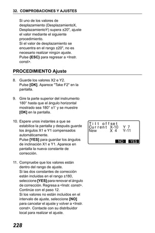 X50RX.book Page 228 Wednesday, May 11, 2011 9:39 AM

32. COMPROBACIONES Y AJUSTES
Si uno de los valores de
desplazamiento (DesplazamientoX,
DesplazamientoY) supera ±20", ajuste
el valor mediante el siguiente
procedimiento.
Si el valor de desplazamiento se
encuentra en el rango ±20", no es
necesario realizar ningún ajuste.
Pulse {ESC} para regresar a <Instr.
const>.

PROCEDIMIENTO Ajuste
8. Guarde los valores X2 e Y2.
Pulse [OK]. Aparece "Take F2" en la
pantalla.
9. Gire la parte superior del instrumento
180° hasta que el ángulo horizontal
mostrado sea 180° ±1’ y se muestre
[OK] en la pantalla.
10. Espere unos instantes a que se
estabilice la pantalla y después guarde
los ángulos X1 e Y1 compensados
automáticamente.
Pulse [YES] para guardar los ángulos
de inclinación X1 e Y1. Aparece en
pantalla la nueva constante de
corrección.
11. Compruebe que los valores están
dentro del rango de ajuste.
Si las dos constantes de corrección
están incluidas en el rango ±180,
seleccione [YES] para renovar el ángulo
de corrección. Regresa a <Instr. const>.
Continúe con el paso 12.
Si los valores no están incluidos en el
intervalo de ajuste, seleccione [NO]
para cancelar el ajuste y volver a <Instr.
const>. Contacte con su distribuidor
local para realizar el ajuste.

228

-10
4

7
-11

 