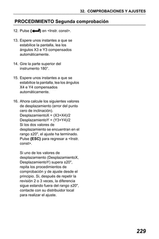 X50RX.book Page 229 Wednesday, May 11, 2011 9:39 AM

32. COMPROBACIONES Y AJUSTES

PROCEDIMIENTO Segunda comprobación
12. Pulse {

} en <Instr. const>.

13. Espere unos instantes a que se
estabilice la pantalla, lea los
ángulos X3 e Y3 compensados
automáticamente.
14. Gire la parte superior del
instrumento 180°.
15. Espere unos instantes a que se
estabilice la pantalla, lea los ángulos
X4 e Y4 compensados
automáticamente.
16. Ahora calcule los siguientes valores
de desplazamiento (error del punto
cero de inclinación).
DesplazamientoX = (X3+X4)/2
DesplazamientoY = (Y3+Y4)/2
Si los dos valores de
desplazamiento se encuentran en el
rango ±20", el ajuste ha terminado.
Pulse {ESC} para regresar a <Instr.
const>.
Si uno de los valores de
desplazamiento (DesplazamientoX,
DesplazamientoY) supera ±20",
repita los procedimientos de
comprobación y de ajuste desde el
principio. Si, después de repetir la
revisión 2 o 3 veces, la diferencia
sigue estando fuera del rango ±20",
contacte con su distribuidor local
para realizar el ajuste.

229

 