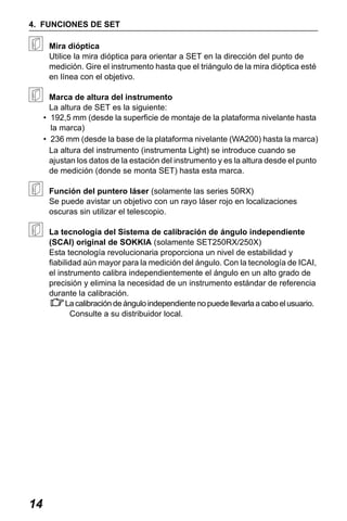 X50RX.book Page 14 Wednesday, May 11, 2011 9:39 AM

4. FUNCIONES DE SET
Mira dióptica
Utilice la mira dióptica para orientar a SET en la dirección del punto de
medición. Gire el instrumento hasta que el triángulo de la mira dióptica esté
en línea con el objetivo.
Marca de altura del instrumento
La altura de SET es la siguiente:
• 192,5 mm (desde la superficie de montaje de la plataforma nivelante hasta
la marca)
• 236 mm (desde la base de la plataforma nivelante (WA200) hasta la marca)
La altura del instrumento (instrumenta Light) se introduce cuando se
ajustan los datos de la estación del instrumento y es la altura desde el punto
de medición (donde se monta SET) hasta esta marca.
Función del puntero láser (solamente las series 50RX)
Se puede avistar un objetivo con un rayo láser rojo en localizaciones
oscuras sin utilizar el telescopio.
La tecnología del Sistema de calibración de ángulo independiente
(SCAI) original de SOKKIA (solamente SET250RX/250X)
Esta tecnología revolucionaria proporciona un nivel de estabilidad y
fiabilidad aún mayor para la medición del ángulo. Con la tecnología de ICAI,
el instrumento calibra independientemente el ángulo en un alto grado de
precisión y elimina la necesidad de un instrumento estándar de referencia
durante la calibración.
La calibración de ángulo independiente no puede llevarla a cabo el usuario.
Consulte a su distribuidor local.

14

 