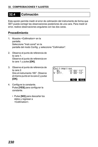 X50RX.book Page 230 Wednesday, May 11, 2011 9:39 AM

32. COMPROBACIONES Y AJUSTES

32.4

Colimación

Esta opción permite medir el error de colimación del instrumento de forma que
SET pueda corregir las observaciones posteriores de una cara. Para medir el
error, realice observaciones angulares con las dos caras.

Procedimiento
1. Muestre <Collimation> en la
pantalla.
Seleccione "Instr.const" en la
pantalla del modo Config. y seleccione "Collimation".
2. Observe el punto de referencia de
la cara 1.
Observe el punto de referencia en
la cara 1 y pulse [OK].
3. Observe el punto de referencia de
la cara 2.
Gire el instrumento 180°. Observe
el mismo punto en la cara 2 y pulse
[OK].
4. Configure la constante.
Pulse [YES] para configurar la
constante.
• Pulse [NO] para descartar los
datos y regresar a
<Collimation>.

230

 