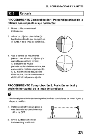X50RX.book Page 231 Wednesday, May 11, 2011 9:39 AM

32. COMPROBACIONES Y AJUSTES

32.5

Retícula

PROCEDIMIENTO Comprobación 1: Perpendicularidad de la
retícula con respecto al eje horizontal
1. Nivele cuidadosamente el
instrumento.
2. Alinee un objetivo bien visible (el
borde de un tejado, por ejemplo) en
el punto A de la línea de la retícula.

3. Use el tornillo de movimiento
preciso para alinear el objetivo y el
punto B en una línea vertical.
Si el objetivo se mueve
paralelamente a la línea vertical, no
es necesario realizar ningún ajuste.
Si su movimiento lo desvía de la
línea vertical, contacte con nuestro
distribuidor local para su ajuste.

PROCEDIMIENTO Comprobación 2: Posición vertical y
posición horizontal de la línea de la retícula

• Realice el procedimiento de comprobación bajo condiciones de niebla ligera y
de poca claridad.
1. Instale un objetivo en un punto a
una distancia horizontal de unos
100 m de SET.
2. Nivele cuidadosamente el
instrumento y enciéndalo.

231

 