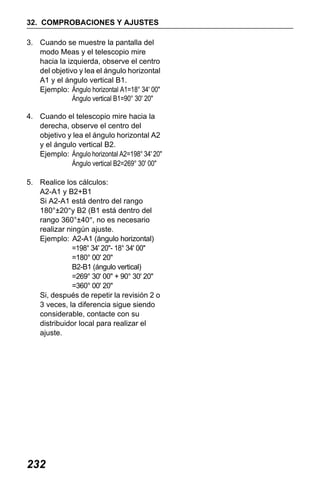 X50RX.book Page 232 Wednesday, May 11, 2011 9:39 AM

32. COMPROBACIONES Y AJUSTES
3. Cuando se muestre la pantalla del
modo Meas y el telescopio mire
hacia la izquierda, observe el centro
del objetivo y lea el ángulo horizontal
A1 y el ángulo vertical B1.
Ejemplo: Ángulo horizontal A1=18° 34' 00"
Ángulo vertical B1=90° 30' 20"
4. Cuando el telescopio mire hacia la
derecha, observe el centro del
objetivo y lea el ángulo horizontal A2
y el ángulo vertical B2.
Ejemplo: Ángulo horizontal A2=198° 34' 20"
Ángulo vertical B2=269° 30' 00"
5. Realice los cálculos:
A2-A1 y B2+B1
Si A2-A1 está dentro del rango
180°±20″y B2 (B1 está dentro del
rango 360°±40″, no es necesario
realizar ningún ajuste.
Ejemplo: A2-A1 (ángulo horizontal)
=198° 34' 20"- 18° 34' 00"
=180° 00' 20"
B2-B1 (ángulo vertical)
=269° 30' 00" + 90° 30' 20"
=360° 00' 20"
Si, después de repetir la revisión 2 o
3 veces, la diferencia sigue siendo
considerable, contacte con su
distribuidor local para realizar el
ajuste.

232

 