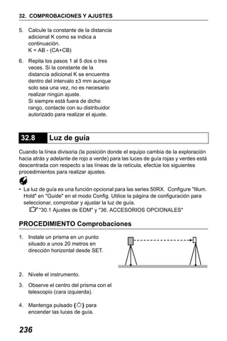 X50RX.book Page 236 Wednesday, May 11, 2011 9:39 AM

32. COMPROBACIONES Y AJUSTES
5. Calcule la constante de la distancia
adicional K como se indica a
continuación.
K = AB - (CA+CB)
6. Repita los pasos 1 al 5 dos o tres
veces. Si la constante de la
distancia adicional K se encuentra
dentro del intervalo ±3 mm aunque
solo sea una vez, no es necesario
realizar ningún ajuste.
Si siempre está fuera de dicho
rango, contacte con su distribuidor
autorizado para realizar el ajuste.

32.8

Luz de guía

Cuando la línea divisoria (la posición donde el equipo cambia de la exploración
hacia atrás y adelante de rojo a verde) para las luces de guía rojas y verdes está
descentrada con respecto a las líneas de la retícula, efectúe los siguientes
procedimientos para realizar ajustes.
• La luz de guía es una función opcional para las series 50RX. Configure "Illum.
Hold" en "Guide" en el modo Config. Utilice la página de configuración para
seleccionar, comprobar y ajustar la luz de guía.
"30.1 Ajustes de EDM" y "36. ACCESORIOS OPCIONALES"

PROCEDIMIENTO Comprobaciones
1. Instale un prisma en un punto
situado a unos 20 metros en
dirección horizontal desde SET.

2. Nivele el instrumento.
3. Observe el centro del prisma con el
telescopio (cara izquierda).
4. Mantenga pulsado { } para
encender las luces de guía.

236

 