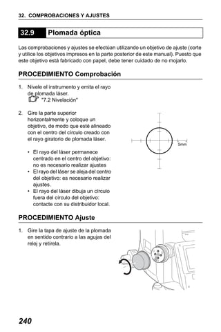 X50RX.book Page 240 Wednesday, May 11, 2011 9:39 AM

32. COMPROBACIONES Y AJUSTES

32.9

Plomada óptica

Las comprobaciones y ajustes se efectúan utilizando un objetivo de ajuste (corte
y utilice los objetivos impresos en la parte posterior de este manual). Puesto que
este objetivo está fabricado con papel, debe tener cuidado de no mojarlo.

PROCEDIMIENTO Comprobación
1. Nivele el instrumento y emita el rayo
de plomada láser.
"7.2 Nivelación"
2. Gire la parte superior
horizontalmente y coloque un
objetivo, de modo que esté alineado
con el centro del círculo creado con
el rayo giratorio de plomada láser.
5mm

• El rayo del láser permanece
centrado en el centro del objetivo:
no es necesario realizar ajustes
• El rayo del láser se aleja del centro
del objetivo: es necesario realizar
ajustes.
• El rayo del láser dibuja un círculo
fuera del círculo del objetivo:
contacte con su distribuidor local.

PROCEDIMIENTO Ajuste
1. Gire la tapa de ajuste de la plomada
en sentido contrario a las agujas del
reloj y retírela.

240

 