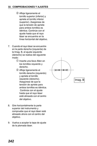 X50RX.book Page 242 Wednesday, May 11, 2011 9:39 AM

32. COMPROBACIONES Y AJUSTES
Afloje ligeramente el
tornillo superior (inferior) y
apriete el tornillo inferior
(superior). Asegúrese de
que la tensión de apriete
para ambos tornillos es
idéntica. Continúe con el
ajuste hasta que el rayo
láser se encuentre en la
línea horizontal del objetivo.
7. Cuando el rayo láser se encuentre
en la parte derecha (izquierda) de
la Imag. B, el ajuste izquierdo
(derecho) se realiza del siguiente
modo:
Inserte una llave Allen en
los tornillos izquierdo y
derecho.
Afloje ligeramente el
tornillo derecho (izquierdo)
y apriete el tornillo
izquierdo (derecho).
Asegúrese de que la
tensión de apriete para
ambos tornillos es idéntica.
Continúe con el ajuste
hasta que el rayo láser
esté alineado con el centro
del objetivo.
8. Gire horizontalmente la parte
superior del instrumento y
compruebe que el rayo láser esté
alineado ahora con el centro del
objetivo.
9. Vuelva a acoplar la tapa de ajuste
de la plomada láser.

242

Imag. B

 