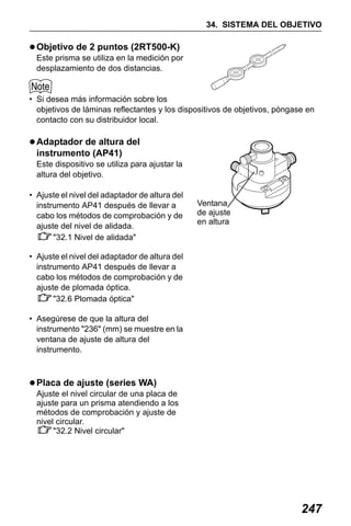X50RX.book Page 247 Wednesday, May 11, 2011 9:39 AM

34. SISTEMA DEL OBJETIVO

Objetivo de 2 puntos (2RT500-K)
Este prisma se utiliza en la medición por
desplazamiento de dos distancias.

• Si desea más información sobre los
objetivos de láminas reflectantes y los dispositivos de objetivos, póngase en
contacto con su distribuidor local.

Adaptador de altura del
instrumento (AP41)
Este dispositivo se utiliza para ajustar la
altura del objetivo.
• Ajuste el nivel del adaptador de altura del
instrumento AP41 después de llevar a
cabo los métodos de comprobación y de
ajuste del nivel de alidada.
"32.1 Nivel de alidada"

Ventana
de ajuste
en altura

• Ajuste el nivel del adaptador de altura del
instrumento AP41 después de llevar a
cabo los métodos de comprobación y de
ajuste de plomada óptica.
"32.6 Plomada óptica"
• Asegúrese de que la altura del
instrumento "236" (mm) se muestre en la
ventana de ajuste de altura del
instrumento.

Placa de ajuste (series WA)
Ajuste el nivel circular de una placa de
ajuste para un prisma atendiendo a los
métodos de comprobación y ajuste de
nivel circular.
"32.2 Nivel circular"

247

 